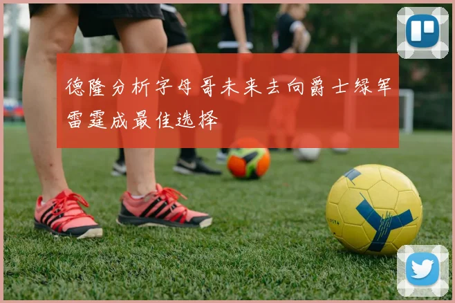 德隆分析字母哥未来去向爵士绿军雷霆成最佳选择