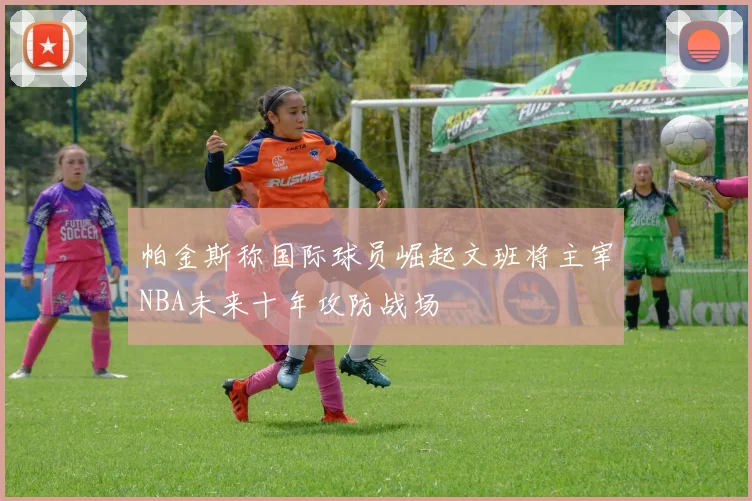 帕金斯称国际球员崛起文班将主宰NBA未来十年攻防战场
