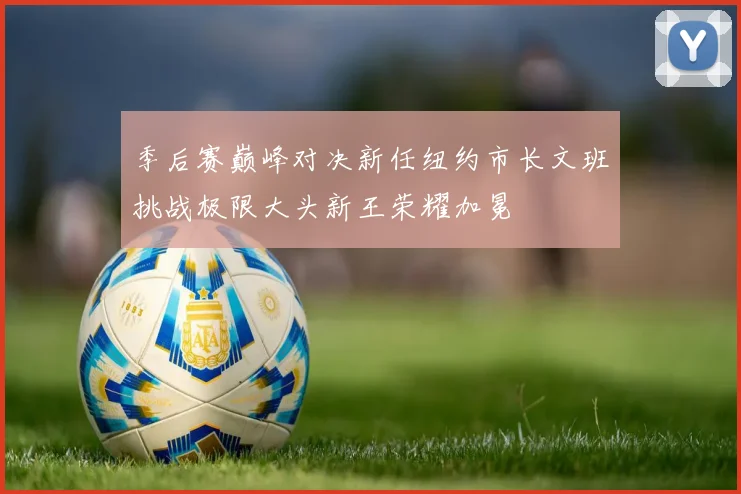 季后赛巅峰对决新任纽约市长文班挑战极限大头新王荣耀加冕