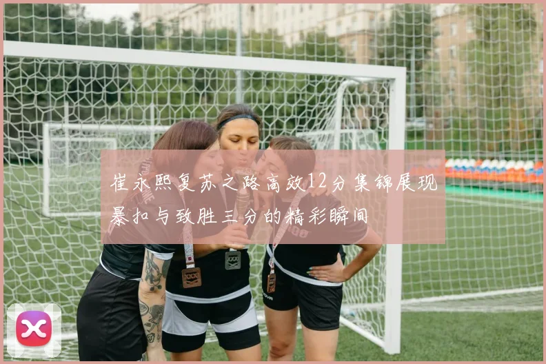 崔永熙复苏之路高效12分集锦展现暴扣与致胜三分的精彩瞬间