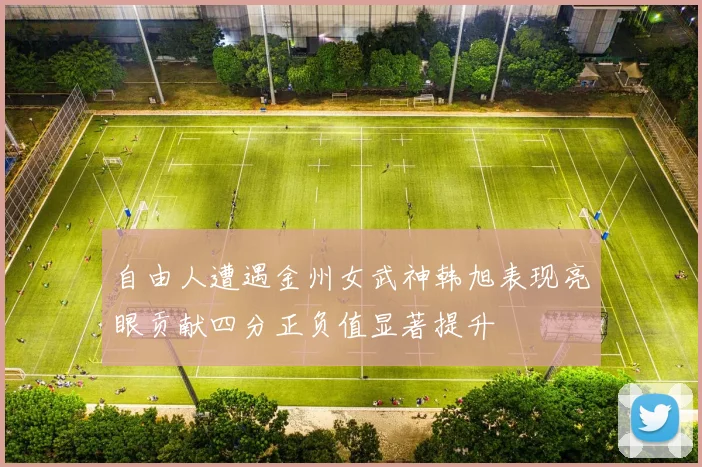 自由人遭遇金州女武神韩旭表现亮眼贡献四分正负值显著提升