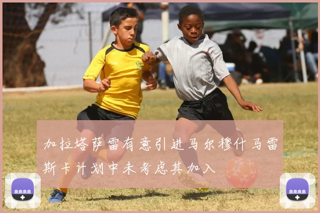 加拉塔萨雷有意引进马尔穆什马雷斯卡计划中未考虑其加入