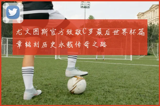 尤文图斯官方致敬C罗最后世界杯篇章铭刻历史永载传奇之路