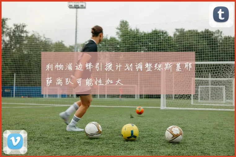 利物浦边锋引援计划调整琼斯基耶萨离队可能性加大