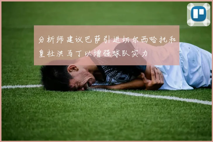 分析师建议巴萨引进切尔西哈托和皇社洪马丁以增强球队实力