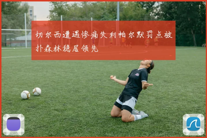 切尔西遭遇惨痛失利帕尔默罚点被扑森林稳居领先