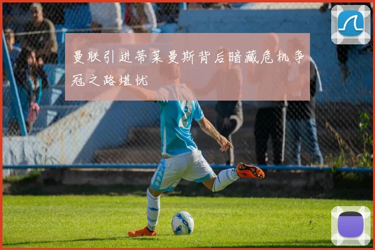 曼联引进蒂莱曼斯背后暗藏危机争冠之路堪忧