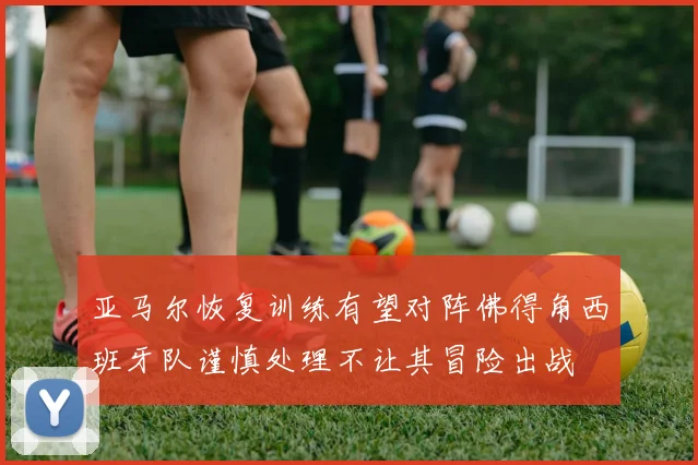 亚马尔恢复训练有望对阵佛得角西班牙队谨慎处理不让其冒险出战