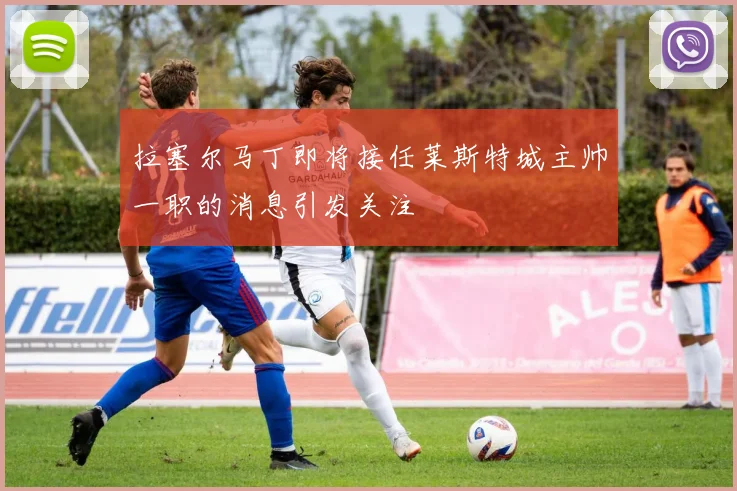 拉塞尔马丁即将接任莱斯特城主帅一职的消息引发关注