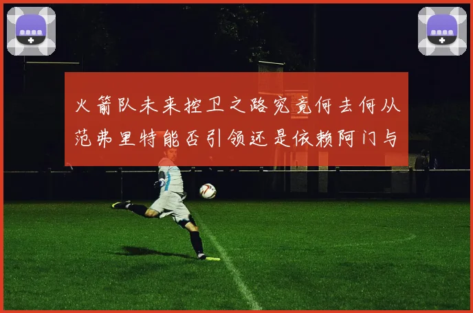 火箭队未来控卫之路究竟何去何从范弗里特能否引领还是依赖阿门与谢泼德