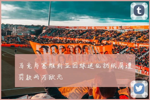 马竞与塞维利亚因球迷乱扔纸屑遭罚款两万欧元
