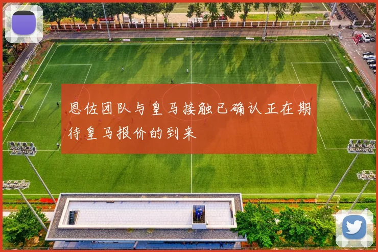 恩佐团队与皇马接触已确认正在期待皇马报价的到来