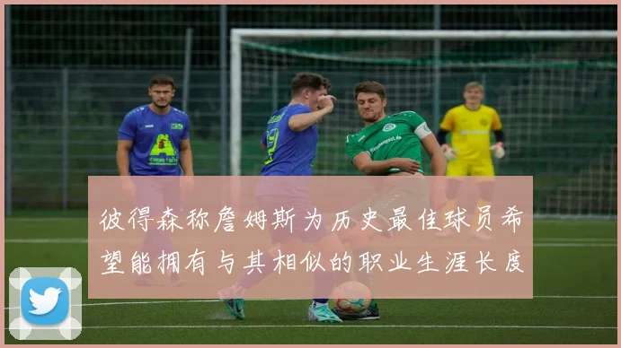 彼得森称詹姆斯为历史最佳球员希望能拥有与其相似的职业生涯长度