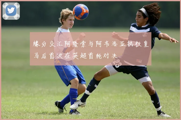 缘分交汇阿隆索与阿韦洛亚执教皇马后首次在英超首轮对决