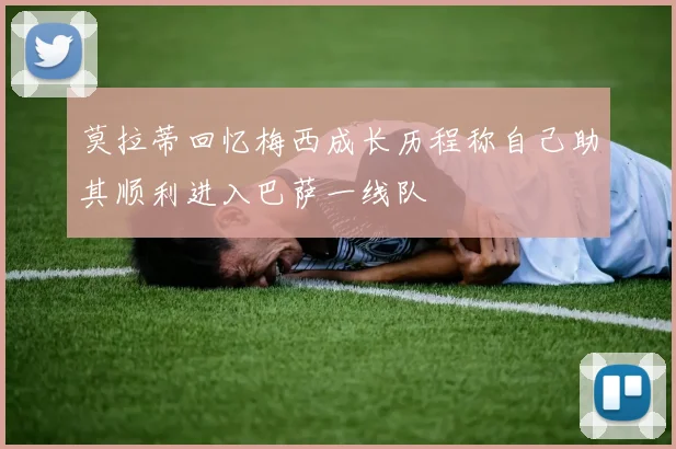 莫拉蒂回忆梅西成长历程称自己助其顺利进入巴萨一线队